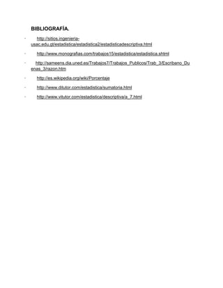 BIBLIOGRAFÍA.
· http://sitios.ingenieria-
usac.edu.gt/estadistica/estadistica2/estadisticadescriptiva.html
· http://www.monografias.com/trabajos15/estadistica/estadistica.shtml
· http://sameens.dia.uned.es/Trabajos7/Trabajos_Publicos/Trab_3/Escribano_Du
enas_3/razon.htm
· http://es.wikipedia.org/wiki/Porcentaje
· http://www.ditutor.com/estadistica/sumatoria.html
· http://www.vitutor.com/estadistica/descriptiva/a_7.html
 