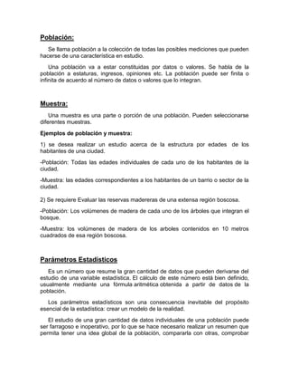 Población:
Se llama población a la colección de todas las posibles mediciones que pueden
hacerse de una característica en estudio.
Una población va a estar constituidas por datos o valores. Se habla de la
población a estaturas, ingresos, opiniones etc. La población puede ser finita o
infinita de acuerdo al número de datos o valores que lo integran.
Muestra:
Una muestra es una parte o porción de una población. Pueden seleccionarse
diferentes muestras.
Ejemplos de población y muestra:
1) se desea realizar un estudio acerca de la estructura por edades de los
habitantes de una ciudad.
-Población: Todas las edades individuales de cada uno de los habitantes de la
ciudad.
-Muestra: las edades correspondientes a los habitantes de un barrio o sector de la
ciudad.
2) Se requiere Evaluar las reservas madereras de una extensa región boscosa.
-Población: Los volúmenes de madera de cada uno de los árboles que integran el
bosque.
-Muestra: los volúmenes de madera de los arboles contenidos en 10 metros
cuadrados de esa región boscosa.
Parámetros Estadísticos
Es un número que resume la gran cantidad de datos que pueden derivarse del
estudio de una variable estadística. El cálculo de este número está bien definido,
usualmente mediante una fórmula aritmética obtenida a partir de datos de la
población.
Los parámetros estadísticos son una consecuencia inevitable del propósito
esencial de la estadística: crear un modelo de la realidad.
El estudio de una gran cantidad de datos individuales de una población puede
ser farragoso e inoperativo, por lo que se hace necesario realizar un resumen que
permita tener una idea global de la población, compararla con otras, comprobar
 