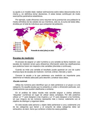 su ajuste a un modelo ideal, realizar estimaciones sobre datos desconocidos de la
misma y, en definitiva, tomar decisiones. A estas tareas contribuyen de modo
esencial los parámetros estadísticos.
Por ejemplo, suele ofrecerse como resumen de la juventud de una población la
media aritmética de las edades de sus miembros, esto es, la suma de todas ellas,
dividida por el total de individuos que componen tal población.
Escalas de medición
El proceso de asignar un valor numérico a una variable se llama medición. Las
escalas de medición sirven para ofrecernos información sobre las clasificaciones
que podemos hacer con respecto a las variables (discretas o continuas).
Cuando se mide una variable el resultado puede aparecer en uno de cuatro
diversos tipos de escalas de medición; nominal, ordinal, intervalo y razón.
Conocer la escala a la que pertenece una medición es importante para
determinar el método adecuado para describir y analizar esos datos.
-Escala nominal:
Utiliza los números para identificar que un dato pertenece a un grupo o a una
categoría. Es aquella escala que no presenta un orden o dimensión particular, son
observaciones que pueden clasificarse o contarse.
En el análisis de datos resulta más sencillo asignar a ciertos atributos
“etiquetas” numéricas en lugar de utilizar datos complejos. Por ello podemos
utilizar un “1” para designar a las mujeres y un “2” para designar a los hombres,
sin que ninguno de los números represente más o menos, solamente con el
objetivo de distinguir y organizar datos.
En esta escala cada persona u objeto debe pertenecer a una y solamente una
de las categorías que tienen y el conjunto de estas categorías debe ser
exhaustivo; es decir, tiene que contener a todos los casos posibles.
 