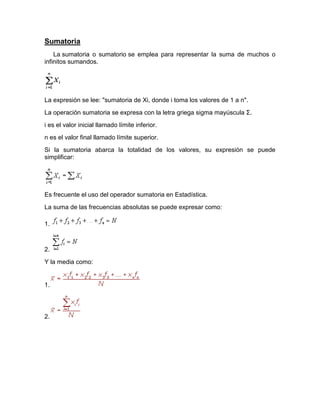Sumatoria
La sumatoria o sumatorio se emplea para representar la suma de muchos o
infinitos sumandos.
La expresión se lee: "sumatoria de Xi, donde i toma los valores de 1 a n".
La operación sumatoria se expresa con la letra griega sigma mayúscula Σ.
i es el valor inicial llamado límite inferior.
n es el valor final llamado límite superior.
Si la sumatoria abarca la totalidad de los valores, su expresión se puede
simplificar:
Es frecuente el uso del operador sumatoria en Estadística.
La suma de las frecuencias absolutas se puede expresar como:
1.
2.
Y la media como:
1.
2.
 