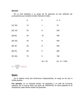 Ejemplo
En un test realizado a un grupo de 42 personas se han obtenido las
puntuaciones que muestra la tabla. Calcula la media.
xi fi xi · fi
[10, 20) 15 1 15
[20, 30) 25 8 200
[30,40) 35 10 350
[40, 50) 45 9 405
[50, 60 55 8 440
[60,70) 65 4 260
[70, 80) 75 2 150
Σxi = 42 Σxi · fi = 1 820
Razón
Es la relación entre dos fenómenos independientes, el rango es de cero a
infinito positivo.
Por ejemplo: en un Hospital existen mil pacientes y un total de cincuenta
médicos, por lo cual se tiene una razón de 1000/50=20, en otras palabras en el
Hospital por cada médico existen 20 pacientes.
 
