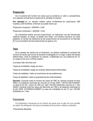 Proporción
Es el cociente del número de veces que se presenta un valor o característica
con respecto al total de la muestra de la variable en estudio.
Por ejemplo: en un estudio médico sobre el Alzheimer se examinaron 280
mujeres y 220 hombres, entonces se puede notar que:
Proporción (mujeres) = 280/500 = 0,56
Proporción (hombres) = 220/500 = 0,44
Es importante aclarar que las proporciones, se relacionan con las frecuencias
relativas simples; su rango, va desde cero hasta uno (ambos inclusive), en otras
palabras, el campo de existencia de las proporciones se encuentra en el intervalo
[0,1] y la sumatoria de las proporciones es igual a uno.
Tasa
Es la rapidez de cambio de un fenómeno, se obtiene mediante el cociente del
número de veces que ocurre la situación investigada en un lugar y lapso de tiempo
determinado, entre la población en estudio, multiplicada por una potencia de 10,
su rango es de cero a infinito positivo.
Las tasas más comunes son:
Tasas de mortalidad: riesgo de morir.
Tasas de morbilidad: riesgo de contraer determinada enfermedad.
Tasas de natalidad: miden el crecimiento de las poblaciones.
Tasas de letalidad: miden la gravedad de las enfermedades.
Ejemplo: Cociente entre el número de casos de TBC en varones durante el años
2005 y la población estimada de varones en el año 2005: 135/516.329=0,000261
La tasa es de 26,1 casos de TBC por cada 100.000 habitantes varones en 1 año
(2005). Cociente entre los casos de defunción por TBC y la población estimada en
el año 2005: 8/1076635=0,000007 La tasa de mortalidad es de 0,7 por 100.000
habitantes en 1 año.
Frecuencia
En Estadística, frecuencia es el número de veces que el valor de una variable
se repite. Se distinguen dos tipos principales de frecuencia: relativa y absoluta.
-Frecuencia absoluta
 