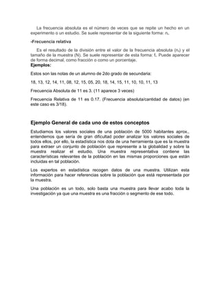 La frecuencia absoluta es el número de veces que se repite un hecho en un
experimento o un estudio. Se suele representar de la siguiente forma: ni.
-Frecuencia relativa
Es el resultado de la división entre el valor de la frecuencia absoluta (ni) y el
tamaño de la muestra (N). Se suele representar de esta forma: fi. Puede aparecer
de forma decimal, como fracción o como un porcentaje.
Ejemplos:
Estos son las notas de un alumno de 2do grado de secundaria:
18, 13, 12, 14, 11, 08, 12, 15, 05, 20, 18, 14, 15, 11, 10, 10, 11, 13
Frecuencia Absoluta de 11 es 3. (11 aparece 3 veces)
Frecuencia Relativa de 11 es 0.17. (Frecuencia absoluta/cantidad de datos) (en
este caso es 3/18).
Ejemplo General de cada uno de estos conceptos
Estudiamos los valores sociales de una población de 5000 habitantes aprox.,
entendemos que sería de gran dificultad poder analizar los valores sociales de
todos ellos, por ello, la estadística nos dota de una herramienta que es la muestra
para extraer un conjunto de población que represente a la globalidad y sobre la
muestra realizar el estudio. Una muestra representativa contiene las
características relevantes de la población en las mismas proporciones que están
incluidas en tal población.
Los expertos en estadística recogen datos de una muestra. Utilizan esta
información para hacer referencias sobre la población que está representada por
la muestra.
Una población es un todo, solo basta una muestra para llevar acabo toda la
investigación ya que una muestra es una fracción o segmento de ese todo.
 