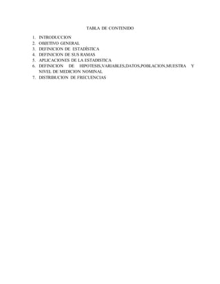 TABLA DE CONTENIDO
1. INTRODUCCION
2. OBJETIVO GENERAL
3. DEFINICION DE ESTADÍSTICA
4. DEFINICION DE SUS RAMAS
5. APLICACIONES DE LA ESTADISTICA
6. DEFINICION DE HIPOTESIS,VARIABLES,DATOS,POBLACION,MUESTRA Y
NIVEL DE MEDICION NOMINAL
7. DISTRIBUCION DE FRECUENCIAS
 