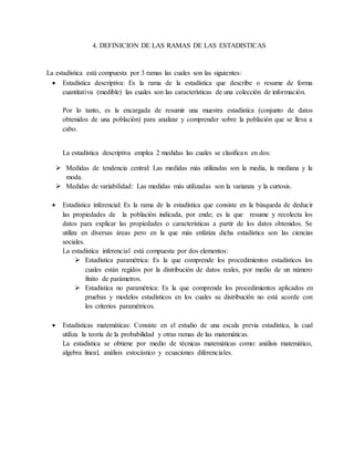 4. DEFINICION DE LAS RAMAS DE LAS ESTADISTICAS
La estadística está compuesta por 3 ramas las cuales son las siguientes:
 Estadística descriptiva: Es la rama de la estadística que describe o resume de forma
cuantitativa (medible) las cuales son las características de una colección de información.
Por lo tanto, es la encargada de resumir una muestra estadística (conjunto de datos
obtenidos de una población) para analizar y comprender sobre la población que se lleva a
cabo.
La estadística descriptiva emplea 2 medidas las cuales se clasifican en dos:
 Medidas de tendencia central: Las medidas más utilizadas son la media, la mediana y la
moda.
 Medidas de variabilidad: Las medidas más utilizadas son la varianza y la curtosis.
 Estadística inferencial: Es la rama de la estadística que consiste en la búsqueda de deducir
las propiedades de la población indicada, por ende; es la que resume y recolecta los
datos para explicar las propiedades o características a partir de los datos obtenidos. Se
utiliza en diversas áreas pero en la que más enfatiza dicha estadística son las ciencias
sociales.
La estadística inferencial está compuesta por dos elementos:
 Estadística paramétrica: Es la que comprende los procedimientos estadísticos los
cuales están regidos por la distribución de datos reales, por medio de un número
finito de parámetros.
 Estadística no paramétrica: Es la que comprende los procedimientos aplicados en
pruebas y modelos estadísticos en los cuales su distribución no está acorde con
los criterios paramétricos.
 Estadísticas matemáticas: Consiste en el estudio de una escala previa estadística, la cual
utiliza la teoría de la probabilidad y otras ramas de las matemáticas.
La estadística se obtiene por medio de técnicas matemáticas como: análisis matemático,
algebra lineal, análisis estocástico y ecuaciones diferenciales.
 