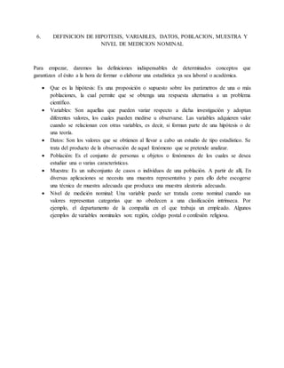 6. DEFINICION DE HIPOTESIS, VARIABLES, DATOS, POBLACION, MUESTRA Y
NIVEL DE MEDICION NOMINAL
Para empezar, daremos las definiciones indispensables de determinados conceptos que
garantizan el éxito a la hora de formar o elaborar una estadística ya sea laboral o académica.
 Que es la hipótesis: Es una proposición o supuesto sobre los parámetros de una o más
poblaciones, la cual permite que se obtenga una respuesta alternativa a un problema
científico.
 Variables: Son aquellas que pueden variar respecto a dicha investigación y adoptan
diferentes valores, los cuales pueden medirse u observarse. Las variables adquieren valor
cuando se relacionan con otras variables, es decir, si forman parte de una hipótesis o de
una teoría.
 Datos: Son los valores que se obtienen al llevar a cabo un estudio de tipo estadístico. Se
trata del producto de la observación de aquel fenómeno que se pretende analizar.
 Población: Es el conjunto de personas u objetos o fenómenos de los cuales se desea
estudiar una o varias características.
 Muestra: Es un subconjunto de casos o individuos de una población. A partir de allí, En
diversas aplicaciones se necesita una muestra representativa y para ello debe escogerse
una técnica de muestra adecuada que produzca una muestra aleatoria adecuada.
 Nivel de medición nominal: Una variable puede ser tratada como nominal cuando sus
valores representan categorías que no obedecen a una clasificación intrínseca. Por
ejemplo, el departamento de la compañía en el que trabaja un empleado. Algunos
ejemplos de variables nominales son: región, código postal o confesión religiosa.
 