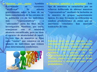 Muestreo opinático o intencional: Este
tipo de muestreo se caracteriza por un
esfuerzo deliberado de obtener muestras
"representativas" mediante la inclusión en
la muestra de grupos supuestamente
típicos. Es muy frecuente su utilización en
sondeos preelectorales de zonas que en
anteriores votaciones han marcado
tendencias de voto.
Podemos decir que una muestra es un
subconjunto de elementos de la población.
Hay, sin embargo, distintas formas o
métodos de seleccionar una muestra, que
dependen, en general, de las
características de la población que se va a
estudiar, pueden ser realizados de forma
probabilística o aleatoria (al azar), o no
probabilística.
Muestreo por cuotas: También
denominado en ocasiones
"accidental". Se asienta
generalmente sobre la base de un
buen conocimiento de los estratos de
la población y/o de los individuos
más "representativos" o
"adecuados" para los fines de la
investigación. Mantiene, por tanto,
semejanzas con el muestreo
aleatorio estratificado, pero no tiene
el carácter de aleatoriedad de aquél.
En este tipo de muestreo se fijan
unas "cuotas" que consisten en un
número de individuos que reúnen
unas determinadas condiciones.
 