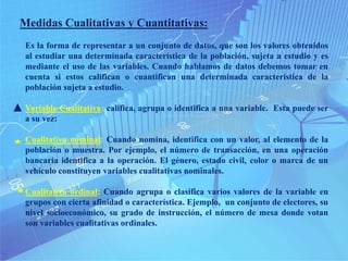 Medidas Cualitativas y Cuantitativas:
Es la forma de representar a un conjunto de datos, que son los valores obtenidos
al estudiar una determinada característica de la población, sujeta a estudio y es
mediante el uso de las variables. Cuando hablamos de datos debemos tomar en
cuenta si estos califican o cuantifican una determinada característica de la
población sujeta a estudio.
Variable Cualitativa: califica, agrupa o identifica a una variable. Esta puede ser
a su vez:
Cualitativa nominal: Cuando nomina, identifica con un valor, al elemento de la
población o muestra. Por ejemplo, el número de transacción, en una operación
bancaria identifica a la operación. El género, estado civil, color o marca de un
vehículo constituyen variables cualitativas nominales.
Cualitativa ordinal: Cuando agrupa o clasifica varios valores de la variable en
grupos con cierta afinidad o característica. Ejemplo, un conjunto de electores, su
nivel socioeconómico, su grado de instrucción, el número de mesa donde votan
son variables cualitativas ordinales.
 