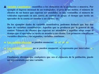 Variable Cuantitativa: cuantifica a los elementos de la población o muestra. Por
ejemplo el ingreso mensual de un trabajador; el peso de un melón; el número de
clientes de un banco que esperan ser atendidos en una ventanilla; el número de
vehículos esperando en una caseta de control de peaje; el tiempo que tarda un
operador de la caseta en atender a un cliente; etc.
De los ejemplos dados de variable cuantitativa, podemos deducir que hay dos
tipos de variables cuantitativas: Aquellas que se producen por lo general de un
conteo: Número de clientes que esperan ser atendidos y aquéllas otras como el
tiempo que el operador se tarda en atender a un cliente. Los primeros constituyen
variables discretas y los segundos, variables continuas.
Las variables discretas se pueden enumerar: x1, x2, xk, xn.
Las variables continuas no se pueden enumerar, se representa por intervalos: a ,
x , b.
Finalmente diremos que cualquiera que sea el elemento de la población, puede
ser representada por una variable.
 