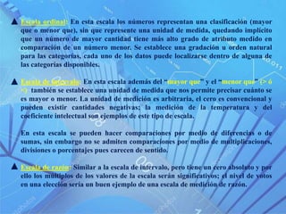 Escala ordinal: En esta escala los números representan una clasificación (mayor
que o menor que), sin que represente una unidad de medida, quedando implícito
que un número de mayor cantidad tiene más alto grado de atributo medido en
comparación de un número menor. Se establece una gradación u orden natural
para las categorías, cada uno de los datos puede localizarse dentro de alguna de
las categorías disponibles.
Escala de intervalo: En esta escala además del “mayor que” y el “menor que” (> ó
<) también se establece una unidad de medida que nos permite precisar cuánto se
es mayor o menor. La unidad de medición es arbitraria, el cero es convencional y
pueden existir cantidades negativas; la medición de la temperatura y del
coeficiente intelectual son ejemplos de este tipo de escala.
En esta escala se pueden hacer comparaciones por medio de diferencias o de
sumas, sin embargo no se admiten comparaciones por medio de multiplicaciones,
divisiones o porcentajes pues carecen de sentido.
Escala de razón: Similar a la escala de intervalo, pero tiene un cero absoluto y por
ello los múltiplos de los valores de la escala serán significativos; el nivel de votos
en una elección sería un buen ejemplo de una escala de medición de razón.
 