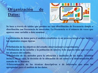 Se hace a través de tablas que pueden ser una distribución de frecuencia simple o
distribución con frecuencia de intervalos. La frecuencia es el número de veces que
aparece una variable o dato nominal.
La obtención de datos para el análisis estadístico es un proceso integral que incluye
las siguientes etapas típicas:
Definición de los objetivos del estudio observacional o experimento.
Definición de la variable y la población de interés. Este aspecto tiene que ver con
los alcances del estudio.
Definición de los métodos para la obtención y medición de los datos. También
incluye, en su caso, la decisión de la obtención de un censo o la determinación del
tamaño de la muestra.
Determinación de las técnicas descriptivas o de inferencia que sean las
apropiadas para el análisis de los datos.
Organización de
Datos:
 