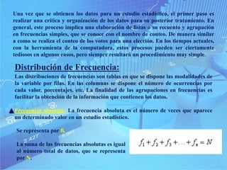 Una vez que se obtienen los datos para un estudio estadístico, el primer paso es
realizar una crítica y organización de los datos para su posterior tratamiento. En
general, este proceso implica una elaboración de listas o su recuento y agrupación
en frecuencias simples, que se conoce con el nombre de conteo. De manera similar
a como se realiza el conteo de los votos para una elección. En los tiempos actuales,
con la herramienta de la computadora, estos procesos pueden ser ciertamente
tediosos en algunos casos, pero siempre resultará un procedimiento muy simple.
Distribución de Frecuencia:
Las distribuciones de frecuencias son tablas en que se dispone las modalidades de
la variable por filas. En las columnas se dispone el número de ocurrencias por
cada valor, porcentajes, etc. La finalidad de las agrupaciones en frecuencias es
facilitar la obtención de la información que contienen los datos.
Frecuencia absoluta: La frecuencia absoluta es el número de veces que aparece
un determinado valor en un estudio estadístico.
Se representa por fi.
La suma de las frecuencias absolutas es igual
al número total de datos, que se representa
por N.
 