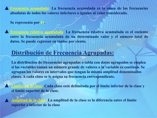 Frecuencia acumulada: La frecuencia acumulada es la suma de las frecuencias
absolutas de todos los valores inferiores o iguales al valor considerado.
Se representa por Fi.
Frecuencia relativa acumulada: La frecuencia relativa acumulada es el cociente
entre la frecuencia acumulada de un determinado valor y el número total de
datos. Se puede expresar en tantos por ciento.
Distribución de Frecuencia Agrupadas:
La distribución de frecuencias agrupadas o tabla con datos agrupados se emplea
si las variables toman un número grande de valores o la variable es continua. Se
agrupan los valores en intervalos que tengan la misma amplitud denominados
clases. A cada clase se le asigna su frecuencia correspondiente.
Límites de la clase: Cada clase está delimitada por el límite inferior de la clase y
el límite superior de la clase.
Amplitud de la clase: La amplitud de la clase es la diferencia entre el límite
superior e inferior de la clase
 
