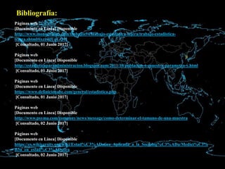 Bibliografía:
Páginas web
[Documento en Línea] Disponible
http://www.monografias.com/trabajos94/trabajo-estadistica-tejera/trabajo-estadistica-
tejera.shtml#ixzz4ilUoGQ4I
[Consultado, 01 Junio 2017]
Páginas web
[Documento en Línea] Disponible
http://estadisticaparaadministracion.blogspot.com/2011/10/poblacion-y-muestra-parametro-y.html
[Consultado, 01 Junio 2017]
Páginas web
[Documento en Línea] Disponible
https://www.definicionabc.com/general/estadistica.php
[Consultado, 01 Junio 2017]
Páginas web
[Documento en Línea] Disponible
http://www.psyma.com/company/news/message/como-determinar-el-tamano-de-una-muestra
[Consultado, 02 Junio 2017]
Páginas web
[Documento en Línea] Disponible
https://es.wikiversity.org/wiki/Estad%C3%ADstica_Aplicada_a_la_Sociolog%C3%ADa/Medici%C3%
B3n_en_estad%C3%ADstica
[Consultado, 02 Junio 2017]
 