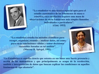 "La estadística es una técnica especial apta para el
estudio cuantitativo de los fenómenos de masa o
colectivo, cuya mediación requiere una masa de
observaciones de otros fenómenos más simples llamados
individuales o particulares".
(Gini, 1953)
“La estadística estudia los métodos científicos para
recoger, organizar, resumir y analizar datos, así como
para sacar conclusiones válidas y tomar decisiones
razonables basadas en tal análisis”.
(Murray R. Spiegel, 1991)
“La Estadística es aquella ciencia que ostenta en sus bases una fuerte presencia y
acción de las matemáticas y que principalmente se ocupa de la recolección,
análisis e interpretación de datos que buscan explicar las condiciones en aquellos
fenómenos de tipo aleatorio”.
 