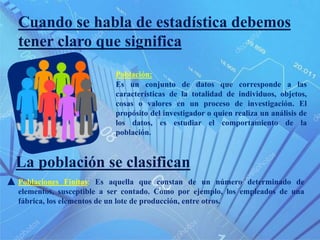 Cuando se habla de estadística debemos
tener claro que significa
Es un conjunto de datos que corresponde a las
características de la totalidad de individuos, objetos,
cosas o valores en un proceso de investigación. El
propósito del investigador o quien realiza un análisis de
los datos, es estudiar el comportamiento de la
población.
La población se clasifican
Poblaciones Finitas: Es aquella que constan de un número determinado de
elementos, susceptible a ser contado. Como por ejemplo, los empleados de una
fábrica, los elementos de un lote de producción, entre otros.
Población:
 
