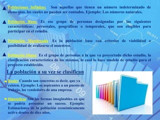 Poblaciones Infinitas: Son aquellas que tienen un número indeterminado de
elementos, los cuales no pueden ser contados. Ejemplo: Los números naturales.
Población Base: Es ese grupo de personas designadas por las siguientes
características: personales, geográficas o temporales, que son elegibles para
participar en el estudio.
Población Muestreada: Es la población base con criterios de viabilidad o
posibilidad de realizarse el muestreo.
Población Diana: Es el grupo de personas a la que va proyectado dicho estudio, la
clasificación característica de los mismos, lo cual lo hace modelo de estudio para el
proyecto establecido.
La población a su vez se clasifican
Reales Cuando son concretas es decir, que ya
existen. Ejemplo: Los aspirantes a un puesto de
trabajo, los vendedores de una empresa.
Hipotéticas Son las formas imaginables en que
se podría presentar un suceso. Ejemplo:
Estimaciones de la población económicamente
activa dentro de diez años.
 
