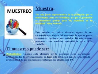 Muestra:
“Es una parte representativa de la población que es
seleccionada para ser estudiada, ya que la población
es demasiado grande para ser estudiada en su
totalidad” Allen Webster.
Este estudio se realiza aislando alguna de sus
características, objeto del muestreo, la que se puede
representar mediante una variable. De esta manera
podemos crear modelos matemáticos para dicha
variable.
Probabilístico: Cuando cada elemento de la población tiene las mismas
probabilidades de ser seleccionado; es decir, si la población tiene N elementos, la
probabilidad de que un elemento cualquiera sea elegido será 1/N.
El muestreo puede ser:
 