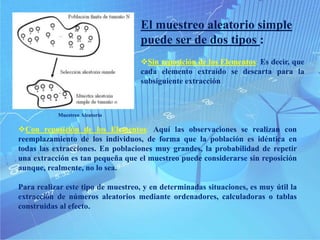 Con reposición de los Elementos: Aquí las observaciones se realizan con
reemplazamiento de los individuos, de forma que la población es idéntica en
todas las extracciones. En poblaciones muy grandes, la probabilidad de repetir
una extracción es tan pequeña que el muestreo puede considerarse sin reposición
aunque, realmente, no lo sea.
Para realizar este tipo de muestreo, y en determinadas situaciones, es muy útil la
extracción de números aleatorios mediante ordenadores, calculadoras o tablas
construidas al efecto.
El muestreo aleatorio simple
puede ser de dos tipos :
Sin reposición de los Elementos: Es decir, que
cada elemento extraído se descarta para la
subsiguiente extracción
Muestreo Aleatorio
 
