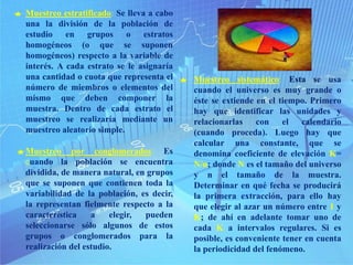 Muestreo por conglomerados: Es
cuando la población se encuentra
dividida, de manera natural, en grupos
que se suponen que contienen toda la
variabilidad de la población, es decir,
la representan fielmente respecto a la
característica a elegir, pueden
seleccionarse sólo algunos de estos
grupos o conglomerados para la
realización del estudio.
Muestreo estratificado: Se lleva a cabo
una la división de la población de
estudio en grupos o estratos
homogéneos (o que se suponen
homogéneos) respecto a la variable de
interés. A cada estrato se le asignaría
una cantidad o cuota que representa el
número de miembros o elementos del
mismo que deben componer la
muestra. Dentro de cada estrato el
muestreo se realizaría mediante un
muestreo aleatorio simple.
Muestreo sistemático: Esta se usa
cuando el universo es muy grande o
éste se extiende en el tiempo. Primero
hay que identificar las unidades y
relacionarlas con el calendario
(cuando proceda). Luego hay que
calcular una constante, que se
denomina coeficiente de elevación K=
N/n; donde N es el tamaño del universo
y n el tamaño de la muestra.
Determinar en qué fecha se producirá
la primera extracción, para ello hay
que elegir al azar un número entre 1 y
K; de ahí en adelante tomar uno de
cada K a intervalos regulares. Si es
posible, es conveniente tener en cuenta
la periodicidad del fenómeno.
 
