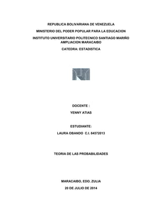 REPUBLICA BOLIVARIANA DE VENEZUELA
MINISTERIO DEL PODER POPULAR PARA LA EDUCACION
INSTITUTO UNIVERSITARIO POLITECNICO SANTIAGO MARIÑO
AMPLIACION MARACAIBO
CATEDRA: ESTADISTICA
DOCENTE :
YENNY ATIAS
ESTUDIANTE:
LAURA OBANDO C.I. 84572013
TEORIA DE LAS PROBABILIDADES
MARACAIBO, EDO. ZULIA
20 DE JULIO DE 2014
 