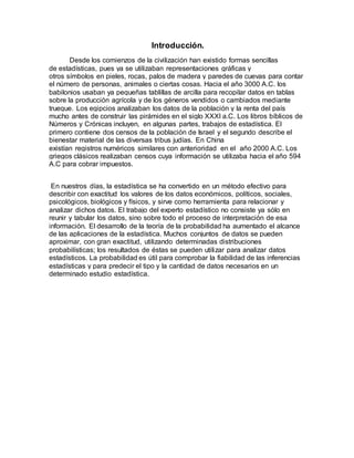 Introducción.
Desde los comienzos de la civilización han existido formas sencillas
de estadísticas, pues ya se utilizaban representaciones gráficas y
otros símbolos en pieles, rocas, palos de madera y paredes de cuevas para contar
el número de personas, animales o ciertas cosas. Hacia el año 3000 A.C. los
babilonios usaban ya pequeñas tablillas de arcilla para recopilar datos en tablas
sobre la producción agrícola y de los géneros vendidos o cambiados mediante
trueque. Los egipcios analizaban los datos de la población y la renta del país
mucho antes de construir las pirámides en el siglo XXXI a.C. Los libros bíblicos de
Números y Crónicas incluyen, en algunas partes, trabajos de estadística. El
primero contiene dos censos de la población de Israel y el segundo describe el
bienestar material de las diversas tribus judías. En China
existían registros numéricos similares con anterioridad en el año 2000 A.C. Los
griegos clásicos realizaban censos cuya información se utilizaba hacia el año 594
A.C para cobrar impuestos.
En nuestros días, la estadística se ha convertido en un método efectivo para
describir con exactitud los valores de los datos económicos, políticos, sociales,
psicológicos, biológicos y físicos, y sirve como herramienta para relacionar y
analizar dichos datos. El trabajo del experto estadístico no consiste ya sólo en
reunir y tabular los datos, sino sobre todo el proceso de interpretación de esa
información. El desarrollo de la teoría de la probabilidad ha aumentado el alcance
de las aplicaciones de la estadística. Muchos conjuntos de datos se pueden
aproximar, con gran exactitud, utilizando determinadas distribuciones
probabilísticas; los resultados de éstas se pueden utilizar para analizar datos
estadísticos. La probabilidad es útil para comprobar la fiabilidad de las inferencias
estadísticas y para predecir el tipo y la cantidad de datos necesarios en un
determinado estudio estadística.
 