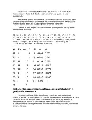 Frecuencia acumulada: la frecuencia acumulada es la suma de las
frecuencias absolutas de todos los valores inferiores o iguales al valor
considerado.
Frecuencia relativa o acumulada: La frecuencia relativa acumulada es el
cociente entre la frecuencia acumulada de un determinado valor numérico y el
número total de datos. Se puede expresar en tantos por ciento.
Durante el mes de julio, en una ciudad se han registrado las siguientes
temperaturas máximas:
32, 31, 28, 29, 33, 32, 31, 30, 31, 31, 27, 28, 29, 30, 32, 31, 31,
30, 30, 29, 29 , 30, 30, 31, 30, 31, 34, 33, 33, 29, 29.En la
pri mera columna de la tabla colocamos la vari able ordenada de
menor a mayor, en la segunda hacemos el recuento y en la
tercera anotamos la frecuenci a absoluta.
Xi Recuento fi Fi ni Ni
27 I 1 1 0.032 0.032
28 II 2 3 0.065 0.097
29 III I 6 9 0.194 0.290
30 III II 7 16 0.226 0.516
31 III III 8 24 0.258 0.774
32 III 3 27 0.097 0.871
33 III 3 30 0.097 0.968
34 I 1 31 0.032 1
31 1
Distinguir las especificacionestécnicasde una tabulación y
graficación estadística.
La presentación de datos estadísticos constituye en sus diferentes
modalidades uno de los aspectos de mas uso en la estadística descriptiva. A partir
podemos visualizar a través de los diferentes medios escritos y televisivos
de comunicación masiva la presentación de los datos estadísticos sobre
el comportamiento de las principales variables económicas y sociales, nacionales
e internacionales.
 