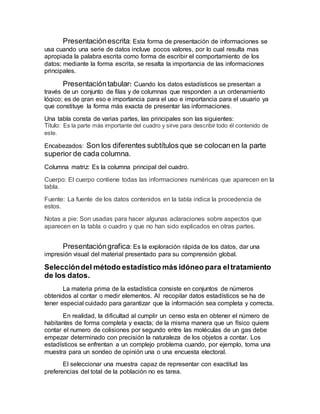Presentaciónescrita: Esta forma de presentación de informaciones se
usa cuando una serie de datos incluye pocos valores, por lo cual resulta mas
apropiada la palabra escrita como forma de escribir el comportamiento de los
datos; mediante la forma escrita, se resalta la importancia de las informaciones
principales.
Presentacióntabular: Cuando los datos estadísticos se presentan a
través de un conjunto de filas y de columnas que responden a un ordenamiento
lógico; es de gran eso e importancia para el uso e importancia para el usuario ya
que constituye la forma más exacta de presentar las informaciones.
Una tabla consta de varias partes, las principales son las siguientes:
Titulo: Es la parte más importante del cuadro y sirve para describir todo él contenido de
este.
Encabezados: Son los diferentes subtítulos que se colocanen la parte
superior de cada columna.
Columna matriz: Es la columna principal del cuadro.
Cuerpo: El cuerpo contiene todas las informaciones numéricas que aparecen en la
tabla.
Fuente: La fuente de los datos contenidos en la tabla indica la procedencia de
estos.
Notas a pie: Son usadas para hacer algunas aclaraciones sobre aspectos que
aparecen en la tabla o cuadro y que no han sido explicados en otras partes.
Presentacióngrafica: Es la exploración rápida de los datos, dar una
impresión visual del material presentado para su comprensión global.
Seleccióndel método estadístico más idóneo para eltratamiento
de los datos.
La materia prima de la estadística consiste en conjuntos de números
obtenidos al contar o medir elementos. Al recopilar datos estadísticos se ha de
tener especial cuidado para garantizar que la información sea completa y correcta.
En realidad, la dificultad al cumplir un censo esta en obtener el número de
habitantes de forma completa y exacta; de la misma manera que un físico quiere
contar el numero de colisiones por segundo entre las moléculas de un gas debe
empezar determinado con precisión la naturaleza de los objetos a contar. Los
estadísticos se enfrentan a un complejo problema cuando, por ejemplo, toma una
muestra para un sondeo de opinión una o una encuesta electoral.
El seleccionar una muestra capaz de representar con exactitud las
preferencias del total de la población no es tarea.
 
