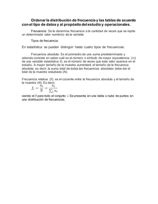 Ordenar la distribución de frecuencia y las tablas de acuerdo
con el tipo de datos y al propósito delestudio y operacionales.
Frecuencia: Se le denomina frecuencia a la cantidad de veces que se repite
un determinado valor numérico de la variable
Tipos de frecuencia:
En estadística se pueden distinguir hasta cuatro tipos de frecuencias:
Frecuencia absoluta: Es el promedio de una suma predeterminada y
además consiste en saber cuál es el número o símbolo de mayor equivalencia. (ni)
de una variable estadística Xi, es el número de veces que este valor aparece en el
estudio. A mayor tamaño de la muestra aumentará el tamaño de la frecuencia
absoluta; es decir, la suma total de todas las frecuencias absolutas debe dar el
total de la muestra estudiada (N).
Frecuencia relativa :(fi), es el cociente entre la frecuencia absoluta y el tamaño de
la muestra (N). Es decir,
siendo el fi para todo el conjunto i. Se presenta en una tabla o nube de puntos en
una distribución de frecuencias.
 