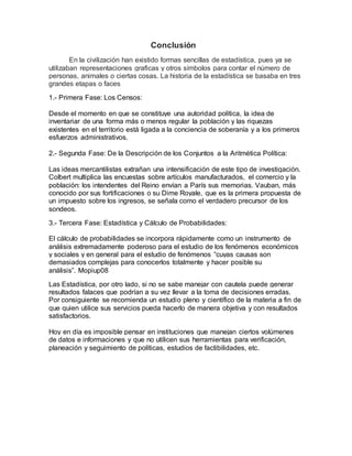 Conclusión
En la civilización han existido formas sencillas de estadística, pues ya se
utilizaban representaciones graficas y otros símbolos para contar el número de
personas, animales o ciertas cosas. La historia de la estadística se basaba en tres
grandes etapas o faces
1.- Primera Fase: Los Censos:
Desde el momento en que se constituye una autoridad política, la idea de
inventariar de una forma más o menos regular la población y las riquezas
existentes en el territorio está ligada a la conciencia de soberanía y a los primeros
esfuerzos administrativos.
2.- Segunda Fase: De la Descripción de los Conjuntos a la Aritmética Política:
Las ideas mercantilistas extrañan una intensificación de este tipo de investigación.
Colbert multiplica las encuestas sobre artículos manufacturados, el comercio y la
población: los intendentes del Reino envían a París sus memorias. Vauban, más
conocido por sus fortificaciones o su Dime Royale, que es la primera propuesta de
un impuesto sobre los ingresos, se señala como el verdadero precursor de los
sondeos.
3.- Tercera Fase: Estadística y Cálculo de Probabilidades:
El cálculo de probabilidades se incorpora rápidamente como un instrumento de
análisis extremadamente poderoso para el estudio de los fenómenos económicos
y sociales y en general para el estudio de fenómenos “cuyas causas son
demasiados complejas para conocerlos totalmente y hacer posible su
análisis”. Mopiup08
Las Estadística, por otro lado, si no se sabe manejar con cautela puede generar
resultados falaces que podrían a su vez llevar a la toma de decisiones erradas.
Por consiguiente se recomienda un estudio pleno y científico de la materia a fin de
que quien utilice sus servicios pueda hacerlo de manera objetiva y con resultados
satisfactorios.
Hoy en día es imposible pensar en instituciones que manejan ciertos volúmenes
de datos e informaciones y que no utilicen sus herramientas para verificación,
planeación y seguimiento de políticas, estudios de factibilidades, etc.
 