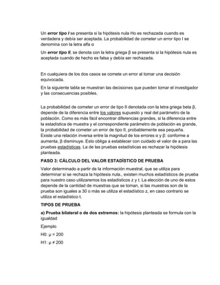 Un error tipo I se presenta si la hipótesis nula Ho es rechazada cuando es
verdadera y debía ser aceptada. La probabilidad de cometer un error tipo I se
denomina con la letra alfa α
Un error tipo II, se denota con la letra griega β se presenta si la hipótesis nula es
aceptada cuando de hecho es falsa y debía ser rechazada.
En cualquiera de los dos casos se comete un error al tomar una decisión
equivocada.
En la siguiente tabla se muestran las decisiones que pueden tomar el investigador
y las consecuencias posibles.
La probabilidad de cometer un error de tipo II denotada con la letra griega beta β,
depende de la diferencia entre los valores supuesto y real del parámetro de la
población. Como es más fácil encontrar diferencias grandes, si la diferencia entre
la estadística de muestra y el correspondiente parámetro de población es grande,
la probabilidad de cometer un error de tipo II, probablemente sea pequeña.
Existe una relación inversa entre la magnitud de los errores α y β: conforme a
aumenta, β disminuye. Esto obliga a establecer con cuidado el valor de a para las
pruebas estadísticas. La de las pruebas estadísticas es rechazar la hipótesis
planteada.
PASO 3: CÁLCULO DEL VALOR ESTADÍSTICO DE PRUEBA
Valor determinado a partir de la información muestral, que se utiliza para
determinar si se rechaza la hipótesis nula., existen muchos estadísticos de prueba
para nuestro caso utilizaremos los estadísticos z y t. La elección de uno de estos
depende de la cantidad de muestras que se toman, si las muestras son de la
prueba son iguales a 30 o más se utiliza el estadístico z, en caso contrario se
utiliza el estadístico t.
TIPOS DE PRUEBA
a) Prueba bilateral o de dos extremos: la hipótesis planteada se formula con la
igualdad
Ejemplo
H0: µ = 200
H1: µ ≠ 200
 