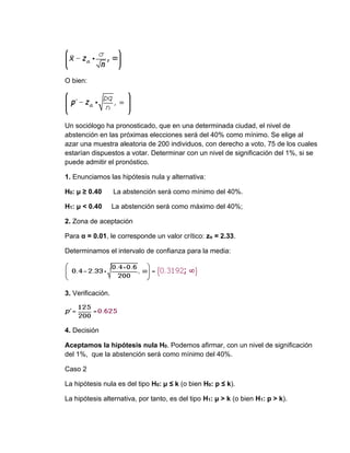 O bien:
Un sociólogo ha pronosticado, que en una determinada ciudad, el nivel de
abstención en las próximas elecciones será del 40% como mínimo. Se elige al
azar una muestra aleatoria de 200 individuos, con derecho a voto, 75 de los cuales
estarían dispuestos a votar. Determinar con un nivel de significación del 1%, si se
puede admitir el pronóstico.
1. Enunciamos las hipótesis nula y alternativa:
H0: μ ≥ 0.40 La abstención será como mínimo del 40%.
H1: μ < 0.40 La abstención será como máximo del 40%;
2. Zona de aceptación
Para α = 0.01, le corresponde un valor crítico: zα = 2.33.
Determinamos el intervalo de confianza para la media:
3. Verificación.
4. Decisión
Aceptamos la hipótesis nula H0. Podemos afirmar, con un nivel de significación
del 1%, que la abstención será como mínimo del 40%.
Caso 2
La hipótesis nula es del tipo H0: μ ≤ k (o bien H0: p ≤ k).
La hipótesis alternativa, por tanto, es del tipo H1: μ > k (o bien H1: p > k).
 
