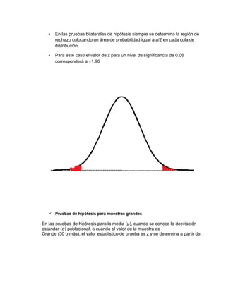 • En las pruebas bilaterales de hipótesis siempre se determina la región de
rechazo colocando un área de probabilidad igual a a/2 en cada cola de
distribución
• Para este caso el valor de z para un nivel de significancia de 0.05
corresponderá a 1.96
✓ Pruebas de hipótesis para muestras grandes
En las pruebas de hipótesis para la media (μ), cuando se conoce la desviación
estándar (σ) poblacional, o cuando el valor de la muestra es
Grande (30 o más), el valor estadístico de prueba es z y se determina a partir de:
 