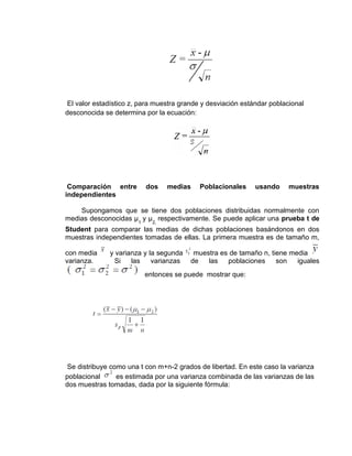 El valor estadístico z, para muestra grande y desviación estándar poblacional
desconocida se determina por la ecuación:
Comparación entre dos medias Poblacionales usando muestras
independientes
Supongamos que se tiene dos poblaciones distribuidas normalmente con
medias desconocidas μ1
y μ2,
respectivamente. Se puede aplicar una prueba t de
Student para comparar las medias de dichas poblaciones basándonos en dos
muestras independientes tomadas de ellas. La primera muestra es de tamaño m,
con media y varianza y la segunda muestra es de tamaño n, tiene media
varianza. Si las varianzas de las poblaciones son iguales
entonces se puede mostrar que:
Se distribuye como una t con m+n-2 grados de libertad. En este caso la varianza
poblacional es estimada por una varianza combinada de las varianzas de las
dos muestras tomadas, dada por la siguiente fórmula:
 
