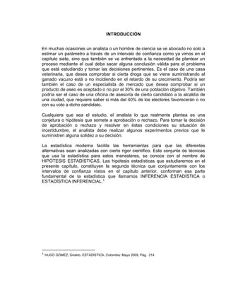 INTRODUCCIÓN
En muchas ocasiones un analista o un hombre de ciencia se ve abocado no solo a
estimar un parámetro a través de un intervalo de confianza como ya vimos en el
capítulo siete, sino que también se ve enfrentado a la necesidad de plantear un
proceso mediante el cual deba sacar alguna conclusión válida para el problema
que está estudiando y tomar las decisiones pertinentes. Es el caso de una casa
veterinaria, que desea comprobar si cierta droga que se viene suministrando al
ganado vacuno está o no incidiendo en el retardo de su crecimiento. Podría ser
también el caso de un especialista de mercado que desea comprobar si un
producto de aseo es aceptado o no por el 30% de una población objetivo. También
podría ser el caso de una oficina de asesoría de cierto candidato a la alcaldía de
una ciudad, que requiere saber si más del 40% de los electores favorecerán o no
con su voto a dicho candidato.
Cualquiera que sea el estudio, el analista lo que realmente plantea es una
conjetura o hipótesis que somete a aprobación o rechazo. Para tomar la decisión
de aprobación o rechazo y resolver en éstas condiciones su situación de
incertidumbre, el analista debe realizar algunos experimentos previos que le
suministren alguna solidez a su decisión.
La estadística moderna facilita las herramientas para que las diferentes
alternativas sean analizadas con cierto rigor científico. Este conjunto de técnicas
que usa la estadística para estos menesteres, se conoce con el nombre de
HIPÓTESIS ESTADÍSTICAS. Las hipótesis estadísticas que estudiaremos en el
presente capítulo, constituyen la segunda técnica que conjuntamente con los
intervalos de confianza vistos en el capítulo anterior, conforman esa parte
fundamental de la estadística que llamamos INFERENCIA ESTADÍSTICA o
ESTADÍSTICA INFERENCIAL.1
1 HUGO GÓMEZ, Giraldo. ESTADISTICA. Colombia: Mayo 2009, Pág. 214
 