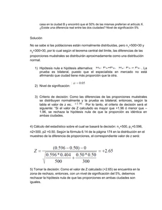 casa en la ciudad B y encontró que el 50% de las mismas preferían el artículo X.
¿Existe una diferencia real entre las dos ciudades? Nivel de significación 5%
Solución
No se sabe si las poblaciones están normalmente distribuidas, pero n1
=500>30 y
n2
=300>30, por lo cual según el teorema central del límite, las diferencias de las
proporciones muéstrales se distribuirán aproximadamente como una distribución
normal.
1) Hipótesis nula e hipótesis alternativa: . La
prueba es bilateral, puesto que el especialista en mercado no está
afirmando que ciudad tiene más proporción que la otra.
2) Nivel de significación:
3) Criterio de decisión: Como las diferencias de las proporciones muéstrales
se distribuyen normalmente y la prueba es bilateral, entonces, según la
tabla el valor de z es:. Por lo tanto, el criterio de decisión será el
siguiente: “Si el valor de Z calculado es mayor que +1.96 ó menor que –
1.96, se rechaza la hipótesis nula de que la proporción es idéntica en
ambas ciudades.
4) Cálculo del estadístico sobre el cual se basará la decisión: n1
=500, p1
=0.596,
n2=300, p2 =0.50. Según la fórmula 6.14 de la página 174 en la distribución en el
muestreo de la diferencia de proporciones, el correspondiente valor de z será:
5) Tomar la decisión: Como el valor de Z calculado (+2.65) se encuentra en la
zona de rechazo, entonces, con un nivel de significación del 5%, debemos
rechazar la hipótesis nula de que las proporciones en ambas ciudades son
iguales.
 