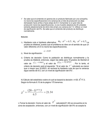 ✓ Se sabe que el contenido en gramos de un producto fabricado por una compañía,
no reúne las especificaciones si la varianza de un lote de producción se aleja
demasiado hacia arriba o hacia abajo de 6.5. Comprobar si un gran lote de
producción reúne las especificaciones, si una muestra aleatoria de 20 unidades
extraída aleatoriamente de dicho lote arrojó una varianza de 7.3. Utilizar un nivel
de significación del 5%. Se sabe que el contenido del producto se distribuye
normalmente.
Solución
1) Hipótesis nula e hipótesis alternativa: La
prueba es bilateral, puesto que el problema es claro en el sentido de que un
valor diferente a 6.5 no reúne las especificaciones.
2) Nivel de significación:
3) Criterio de decisión: Como la población se distribuye normalmente y la
prueba es bilateral, entonces, según las tabla para 19 grados de libertad el
valor de y el valor de . Por lo tanto, el
criterio de decisión será el siguiente: “Si el valor de calculado es menor
que o mayor que 32.8523, se rechaza la hipótesis nula de que la varianza
sigue siendo de 6.5, con un nivel de significación del 5%”.
4) Cálculo del estadístico sobre el cual se basará la decisión: n=20, S
2
=7.3.
Según la fórmula 6.15 de la página 175 tenemos:
5) Tomar la decisión: Como el valor de calculado(21.34) se encuentra en la
zona de aceptación, entonces, con un nivel de significación del 5% se acepta la
 
