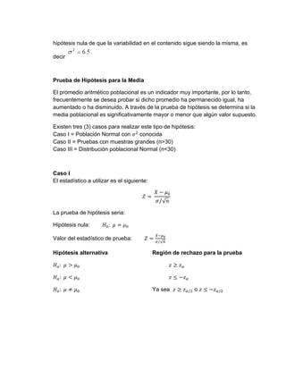 hipótesis nula de que la variabilidad en el contenido sigue siendo la misma, es
decir
Prueba de Hipótesis para la Media
El promedio aritmético poblacional es un indicador muy importante, por lo tanto,
frecuentemente se desea probar si dicho promedio ha permanecido igual, ha
aumentado o ha disminuido. A través de la prueba de hipótesis se determina si la
media poblacional es significativamente mayor o menor que algún valor supuesto.
Existen tres (3) casos para realizar este tipo de hipótesis:
Caso I = Población Normal con 𝜎2
conocida
Caso II = Pruebas con muestras grandes (n>30)
Caso III = Distribución poblacional Normal (n<30)
Caso I
El estadístico a utilizar es el siguiente:
𝑍 =
𝑋 − 𝜇0
𝜎 √𝑛
⁄
La prueba de hipótesis seria:
Hipótesis nula: 𝐻0: 𝜇 = 𝜇0
Valor del estadístico de prueba: 𝑍 =
𝑋−𝜇0
𝜎 √𝑛
⁄
Hipótesis alternativa Región de rechazo para la prueba
𝐻𝑎: 𝜇 > 𝜇0 𝑧 ≥ 𝑧𝛼
𝐻𝑎: 𝜇 < 𝜇0 𝑧 ≤ −𝑧𝛼
𝐻𝑎: 𝜇 ≠ 𝜇0 Ya sea 𝑧 ≥ 𝑧𝛼/2 o 𝑧 ≤ −𝑧𝛼/2
 