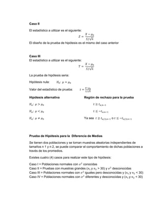 Caso II
El estadístico a utilizar es el siguiente:
𝑍 =
𝑋 − 𝜇0
𝑆 √𝑛
⁄
El diseño de la prueba de hipótesis es el mismo del caso anterior
Caso III
El estadístico a utilizar es el siguiente:
𝑇 =
𝑋 − 𝜇0
𝑆 √𝑛
⁄
La prueba de hipótesis seria:
Hipótesis nula: 𝐻0: 𝜇 = 𝜇0
Valor del estadístico de prueba: 𝑡 =
𝑋−𝜇0
𝑆 √𝑛
⁄
Hipótesis alternativa Región de rechazo para la prueba
𝐻𝑎: 𝜇 > 𝜇0 𝑡 ≥ 𝑡𝛼,𝑛−1
𝐻𝑎: 𝜇 < 𝜇0 𝑡 ≤ −𝑡𝛼,𝑛−1
𝐻𝑎: 𝜇 ≠ 𝜇0 Ya sea 𝑡 ≥ 𝑡𝛼/2,𝑛−1 o 𝑡 ≤ −𝑡𝛼/2,𝑛−1
Prueba de Hipótesis para la Diferencia de Medias
Se tienen dos poblaciones y se toman muestras aleatorias independientes de
tamaños n 1 y n 2, se puede comparar el comportamiento de dichas poblaciones a
través de los promedios.
Existes cuatro (4) casos para realizar este tipo de hipótesis:
Caso I = Poblaciones normales con 𝜎2
conocidas
Caso II = Pruebas con muestras grandes (𝑛1 y 𝑛2 > 30) y 𝜎2
desconocidas
Caso III = Poblaciones normales con 𝜎2
iguales pero desconocidas y (𝑛1 y 𝑛2 < 30)
Caso IV = Poblaciones normales con 𝜎2
diferentes y desconocidas y (𝑛1 y 𝑛2 < 30)
 