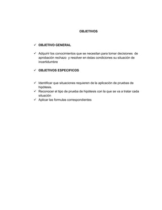 OBJETIVOS
✓ OBJETIVO GENERAL
✓ Adquirir los conocimientos que se necesitan para tomar decisiones de
aprobación rechazo y resolver en éstas condiciones su situación de
incertidumbre
✓ OBJETIVOS ESPECIFICOS
✓ Identificar que situaciones requieren de la aplicación de pruebas de
hipótesis.
✓ Reconocer el tipo de prueba de hipótesis con la que se va a tratar cada
situación
✓ Aplicar las formulas correspondientes
 