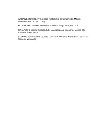 WALPOLE, Ronald E. Probabilidad y estadística para ingenieros. México:
Interamericana s.a. 1987. 783 p
HUGO GÓMEZ, Giraldo. Estadística. Colombia: Mayo 2009, Pág. 214
CANAVOS, C George. Probabilidad y estadística para ingenieros. México: Mc
Graw Hill. 1.992. 651 p.
LAKATOS CONTRERAS, Eduardo. Universidad Católica Andrés Bello, prueba de
hipótesis. Venezuela.
 