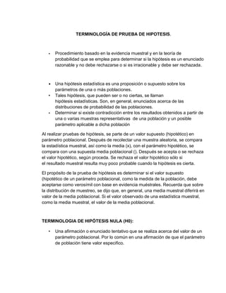 TERMINOLOGÍA DE PRUEBA DE HIPOTESIS.
• Procedimiento basado en la evidencia muestral y en la teoría de
probabilidad que se emplea para determinar si la hipótesis es un enunciado
razonable y no debe rechazarse o si es irracionable y debe ser rechazada.
• Una hipótesis estadística es una proposición o supuesto sobre los
parámetros de una o más poblaciones.
• Tales hipótesis, que pueden ser o no ciertas, se llaman
hipótesis estadísticas. Son, en general, enunciados acerca de las
distribuciones de probabilidad de las poblaciones.
• Determinar si existe contradicción entre los resultados obtenidos a partir de
una o varias muestras representativas de una población y un posible
parámetro aplicable a dicha población
Al realizar pruebas de hipótesis, se parte de un valor supuesto (hipotético) en
parámetro poblacional. Después de recolectar una muestra aleatoria, se compara
la estadística muestral, así como la media (x), con el parámetro hipotético, se
compara con una supuesta media poblacional (). Después se acepta o se rechaza
el valor hipotético, según proceda. Se rechaza el valor hipotético sólo si
el resultado muestral resulta muy poco probable cuando la hipótesis es cierta.
El propósito de la prueba de hipótesis es determinar si el valor supuesto
(hipotético de un parámetro poblacional, como la medida de la población, debe
aceptarse como verosímil con base en evidencia muéstrales. Recuerda que sobre
la distribución de muestreo, se dijo que, en general, una media muestral diferirá en
valor de la media poblacional. Si el valor observado de una estadística muestral,
como la media muestral, el valor de la media poblacional.
TERMINOLOGIA DE HIPÓTESIS NULA (H0):
• Una afirmación o enunciado tentativo que se realiza acerca del valor de un
parámetro poblacional. Por lo común en una afirmación de que el parámetro
de población tiene valor especifico.
 