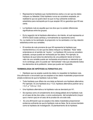 • Representa la hipótesis que mantendremos cierta a no ser que los datos
indiquen su falsedad. Esta hipótesis nunca se considera aceptada, en
realidad lo que se quiere decir es que no hay suficiente evidencia
estadística para rechazarla por lo que aceptar H0 no garantiza que H0 sea
cierta.
• La hipótesis nula es aquella que nos dice que no existen diferencias
significativas entre los grupos.
• Es la negación de la hipótesis alternativa o de interés, el cual representa un
STATU QUO (nada cambia) y normalmente se representa como:
HO: La media no ha cambiado; la proporción no ha cambiado o no hay relación
estadística entre sus variables.
• El nombre de nula proviene de que H0 representa la hipótesis que
mantendremos a no ser que los datos indiquen su falsedad. “Nula” debe
entenderse en el sentido de “neutra “. La hipótesis H0 nunca se considera
probada, aunque puede ser rechazada por los datos. Por ejemplo, la
hipótesis de que todos los elementos de una población tienen el mismo
valor de una variable puede ser rechazada encontrando un elemento que
no lo contenga, pero no puede ser “demostrada” más que estudiando todos
los elementos de la población, tarea que puede ser imposible.
TERMINOLOGIA DE HIPÓTESIS ALTERNATIVA (H1)
• Hipótesis que se acepta cuando los datos no respaldan la hipótesis nula.
Una afirmación o enunciado que se aceptara si los datos muéstrales proporcionan
amplia evidencia de que la hipótesis nula es falsa
• Toda hipótesis que difiere de una dada se llamará una hipótesis alternativa.
Por ejemplo: Si una hipótesis es p = 0,5, hipótesis alternativa podrían ser p
= 0,7, p " 0,5 ó p > 0,5.
• Una hipótesis alternativa a la hipótesis nula se denotará por H1.
• Se expresa como el complemento de la (desigualdad) de la hipótesis nula
en el caso de las dos colas, o como subconjunto del complemento (mayor
que o menor que) en el caso de la prueba de una sola cola.
• Es una afirmación que se acepta si los datos maestrales proporcionan
evidencia suficiente de que la hipótesis nula es falsa. Se le conoce también
como la hipótesis de investigación. El planteamiento de la hipótesis
 