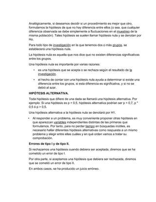 Analógicamente, si deseamos decidir si un procedimiento es mejor que otro,
formulamos la hipótesis de que no hay diferencia entre ellos (o sea. que cualquier
diferencia observada se debe simplemente a fluctuaciones en el muestreo de la
misma población). Tales hipótesis se suelen llamar hipótesis nula y se denotan por
Ho.
Para todo tipo de investigación en la que tenemos dos o más grupos, se
establecerá una hipótesis nula.
La hipótesis nula es aquella que nos dice que no existen diferencias significativas
entre los grupos.
Una hipótesis nula es importante por varias razones:
• es una hipótesis que se acepta o se rechaza según el resultado de la
investigación.
• el hecho de contar con una hipótesis nula ayuda a determinar si existe una
diferencia entre los grupos, si esta diferencia es significativa, y si no se
debió al azar.
HIPÓTESIS ALTERNATIVA.
Toda hipótesis que difiere de una dada se llamará una hipótesis alternativa. Por
ejemplo: Si una hipótesis es p = 0,5, hipótesis alternativa podrían ser p = 0,7, p "
0,5 ó p > 0,5.
Una hipótesis alternativa a la hipótesis nula se denotará por H1.
• Al responder a un problema, es muy conveniente proponer otras hipótesis en
que aparezcan variables independientes distintas de las primeras que
formulamos. Por tanto, para no perder tiempo en búsquedas inútiles, es
necesario hallar diferentes hipótesis alternativas como respuesta a un mismo
problema y elegir entre ellas cuáles y en qué orden vamos a tratar su
comprobación.
Errores de tipo I y de tipo II.
Si rechazamos una hipótesis cuando debiera ser aceptada, diremos que se ha
cometido un error de tipo I.
Por otra parte, si aceptamos una hipótesis que debiera ser rechazada, diremos
que se cometió un error de tipo II.
En ambos casos, se ha producido un juicio erróneo.
 