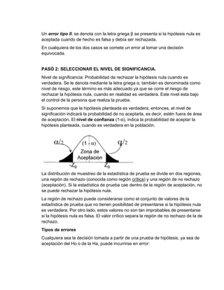Un error tipo II, se denota con la letra griega β se presenta si la hipótesis nula es
aceptada cuando de hecho es falsa y debía ser rechazada.
En cualquiera de los dos casos se comete un error al tomar una decisión
equivocada.
PASÓ 2: SELECCIONAR EL NIVEL DE SIGNIFICANCIA.
Nivel de significancia: Probabilidad de rechazar la hipótesis nula cuando es
verdadera. Se le denota mediante la letra griega α, también es denominada como
nivel de riesgo, este término es más adecuado ya que se corre el riesgo de
rechazar la hipótesis nula, cuando en realidad es verdadera. Este nivel esta bajo
el control de la persona que realiza la prueba.
Si suponemos que la hipótesis planteada es verdadera, entonces, el nivel de
significación indicará la probabilidad de no aceptarla, es decir, estén fuera de área
de aceptación. El nivel de confianza (1-α), indica la probabilidad de aceptar la
hipótesis planteada, cuando es verdadera en la población.
La distribución de muestreo de la estadística de prueba se divide en dos regiones,
una región de rechazo (conocida como región crítica) y una región de no rechazo
(aceptación). Si la estadística de prueba cae dentro de la región de aceptación, no
se puede rechazar la hipótesis nula.
La región de rechazo puede considerarse como el conjunto de valores de la
estadística de prueba que no tienen posibilidad de presentarse si la hipótesis nula
es verdadera. Por otro lado, estos valores no son tan improbables de presentarse
si la hipótesis nula es falsa. El valor crítico separa la región de no rechazo de la de
rechazo.
Tipos de errores
Cualquiera sea la decisión tomada a partir de una prueba de hipótesis, ya sea de
aceptación del Ho o de la Ha, puede incurrirse en error:
 