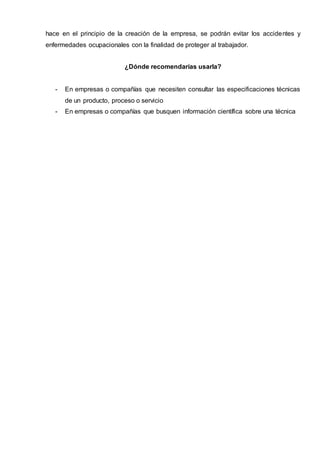 hace en el principio de la creación de la empresa, se podrán evitar los accidentes y
enfermedades ocupacionales con la finalidad de proteger al trabajador.
¿Dónde recomendarías usarla?
- En empresas o compañías que necesiten consultar las especificaciones técnicas
de un producto, proceso o servicio
- En empresas o compañías que busquen información científica sobre una técnica
 