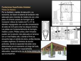 Fundaciones Superficiales Aisladas:
Pilotes De Madera:
Por su facilidad y rapidez de ejecución y su
economía, los hacen el sistema de fundación más
adecuado para viviendas de madera de uno y dos
pisos. Al cimiento aislado de hormigón se le
incorporan rollizos de madera de 8” a 10” de
diámetro impregnados con una alta concentración
de sales de CCA para evitar los ataques bióticos.
Los pilotes son fundamentalmente de hormigón,
madera y acero. Pilotes cortos y bien hincados
pueden ser la solución más adecuada en terrenos
con un nivel freático alto, o donde el firme se
encuentra bajo un estrato de arena, arcillas blandas
o suelos orgánicos. En terrenos de aluvión
profundos, donde la capacidad del pilote viene
determinada por el rozamiento a lo largo del fuste,
los pilotes de madera son especialmente
adecuados, especialmente los de forma cónica y los
que se empalman.
 