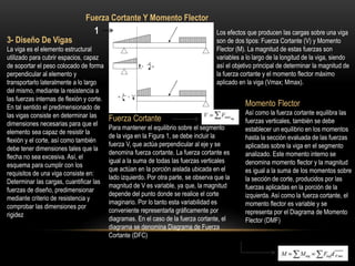 3- Diseño De Vigas
La viga es el elemento estructural
utilizado para cubrir espacios, capaz
de soportar el peso colocado de forma
perpendicular al elemento y
transportarlo lateralmente a lo largo
del mismo, mediante la resistencia a
las fuerzas internas de flexión y corte.
En tal sentido el predimensionado de
las vigas consiste en determinar las
dimensiones necesarias para que el
elemento sea capaz de resistir la
flexión y el corte, así como también
debe tener dimensiones tales que la
flecha no sea excesiva. Así, el
esquema para cumplir con los
requisitos de una viga consiste en:
Determinar las cargas, cuantificar las
fuerzas de diseño, predimensionar
mediante criterio de resistencia y
comprobar las dimensiones por
rigidez
1 Los efectos que producen las cargas sobre una viga
son de dos tipos: Fuerza Cortante (V) y Momento
Flector (M). La magnitud de estas fuerzas son
variables a lo largo de la longitud de la viga, siendo
así el objetivo principal de determinar la magnitud de
la fuerza cortante y el momento flector máximo
aplicado en la viga (Vmax; Mmax).
Fuerza Cortante Y Momento Flector
Fuerza Cortante
Para mantener el equilibrio sobre el segmento
de la viga en la Figura 1, se debe incluir la
fuerza V, que actúa perpendicular al eje y se
denomina fuerza cortante. La fuerza cortante es
igual a la suma de todas las fuerzas verticales
que actúan en la porción aislada ubicada en el
lado izquierdo. Por otra parte, se observa que la
magnitud de V es variable, ya que, la magnitud
depende del punto donde se realice el corte
imaginario. Por lo tanto esta variabilidad es
conveniente representarla gráficamente por
diagramas. En el caso de la fuerza cortante, el
diagrama se denomina Diagrama de Fuerza
Cortante (DFC)
Momento Flector
Así como la fuerza cortante equilibra las
fuerzas verticales, también se debe
establecer un equilibrio en los momentos
hasta la sección evaluada de las fuerzas
aplicadas sobre la viga en el segmento
analizado. Este momento interno se
denomina momento flector y la magnitud
es igual a la suma de los momentos sobre
la sección de corte, producidos por las
fuerzas aplicadas en la porción de la
izquierda. Así como la fuerza cortante, el
momento flector es variable y se
representa por el Diagrama de Momento
Flector (DMF)
 