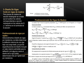Predimensionado de vigas por
rigidez :
Adicionalmente al diseño de vigas
por resistencia, se debe determinar
la deflexión máxima de una viga
bajo una carga dada, ya que las
especificaciones de diseño incluyen
un valor máximo admisible para la
deflexión y en algunos casos el
diseño de la viga queda
determinado más por rigidez que
por resistencia.
3- Diseño De Vigas
Corte en vigas de madera
Para piezas de madera de
sección rectangular se cumple
que al sustituir los valores
correspondientes a sección
rectangular en los valores de Q
y I, tenemos en el centroide de
la sección:
Predimensionado De Vigas De Madera
 