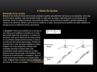 4- Diseño De Cerchas
Resolución de las cerchas
Método de los nodos El método de los nodos considera el equilibrio para determinar las fuerzas en los elementos. Como toda
la cercha está en equilibrio, cada nodo también lo está. En cada nodo, las cargas y reacciones junto con las fuerzas de los
elementos, forman un sistema de fuerzas concurrentes que debido a las ecuaciones de equilibrio, permiten estableces las
fuerzas en los elementos. Debido a que la cercha se analiza en un plano, las ecuaciones de equilibrio solo deben satisfacer los
dos ejes por ser un sistema de fuerzas concurrentes.
La Ecuación 1 indica que el equilibrio es en dos ejes, lo
que implica que al establecer el equilibrio en un nodo,
solo se debe determinar las fuerzas en un máximo de
dos barras; dado que la distribución de nodos y barras
en una armadura simple permite encontrar un nodo en
que sólo haya dos fuerzas desconocidas. Al finalizar la
resolución de un nodo, las fuerzas halladas se pueden
trasladar a los nodos adyacentes y tratarse como
cantidades conocidas en dichos nodos. Este
procedimiento puede repetirse hasta que se hallen
todas las fuerzas desconocidas. Para establecer el tipo
de fuerza en la barra (tracción o compresión), según el
sentido de las fuerzas obtenido por el cálculo en los
nodos, la figura indica la relación entre los sentidos de
las fuerzas en el nodo y en la barra.
 